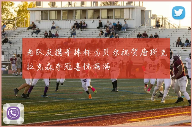 老队友携手捧杯戈贝尔祝贺唐斯克拉克森夺冠喜悦满满