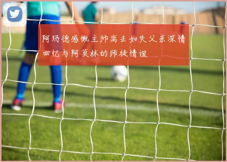 阿玛德感慨主帅离去如失父亲深情回忆与阿莫林的师徒情谊