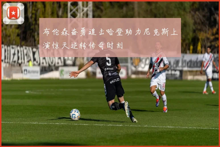 布伦森奋勇追击哈登助力尼克斯上演惊天逆转传奇时刻