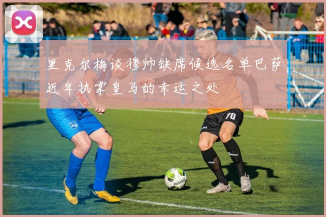 里克尔梅谈穆帅缺席候选名单巴萨近年执掌皇马的幸运之处