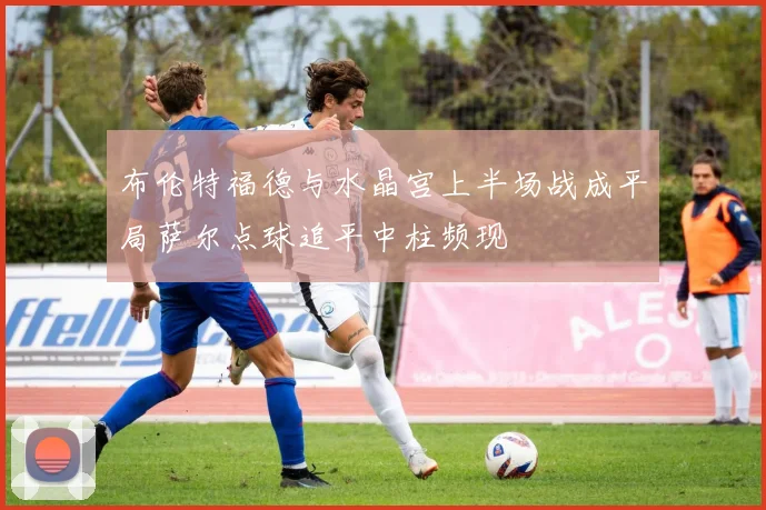 布伦特福德与水晶宫上半场战成平局萨尔点球追平中柱频现