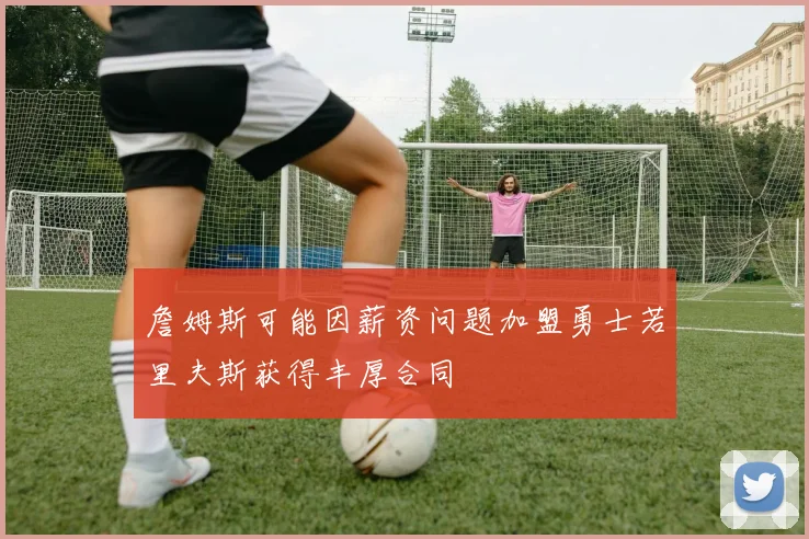 詹姆斯可能因薪资问题加盟勇士若里夫斯获得丰厚合同