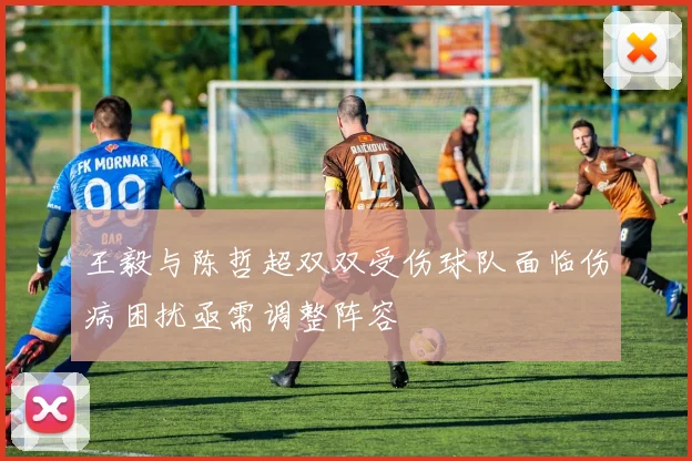 王毅与陈哲超双双受伤球队面临伤病困扰亟需调整阵容