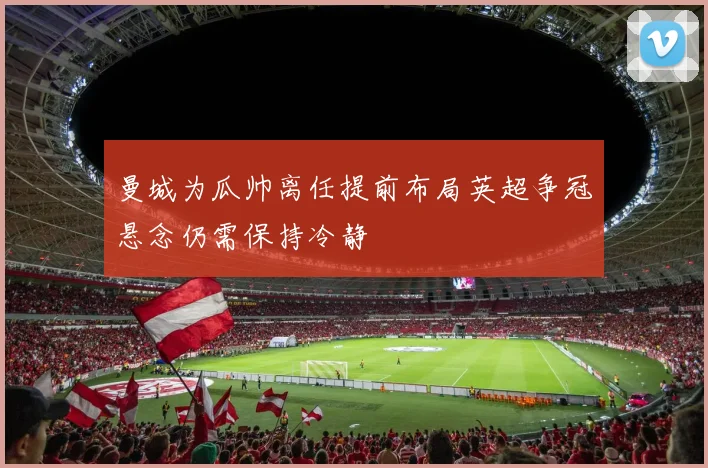 曼城为瓜帅离任提前布局英超争冠悬念仍需保持冷静