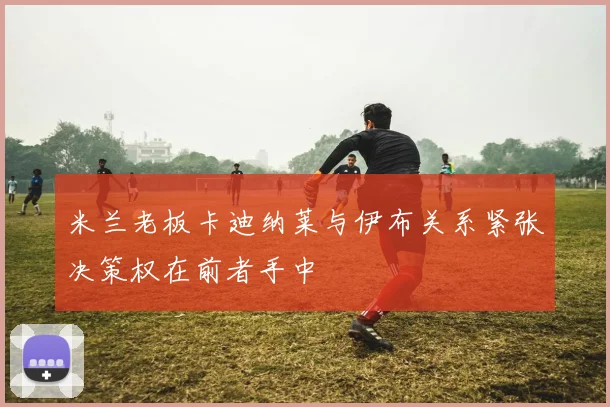 米兰老板卡迪纳莱与伊布关系紧张决策权在前者手中