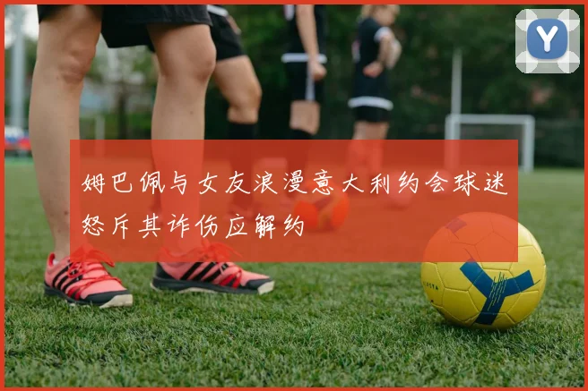 姆巴佩与女友浪漫意大利约会球迷怒斥其诈伤应解约