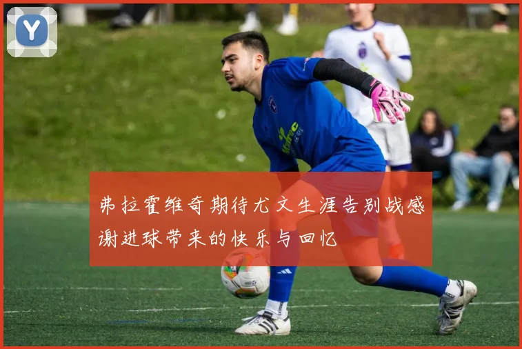 弗拉霍维奇期待尤文生涯告别战感谢进球带来的快乐与回忆