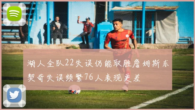 湖人全队22失误仍能取胜詹姆斯东契奇失误频繁76人表现更差