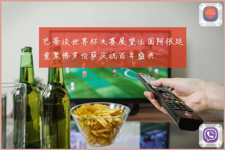 巴蒂谈世界杯决赛展望法国阿根廷重聚佛罗伦萨庆祝百年盛典