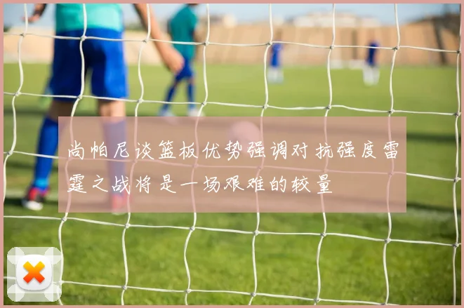 尚帕尼谈篮板优势强调对抗强度雷霆之战将是一场艰难的较量