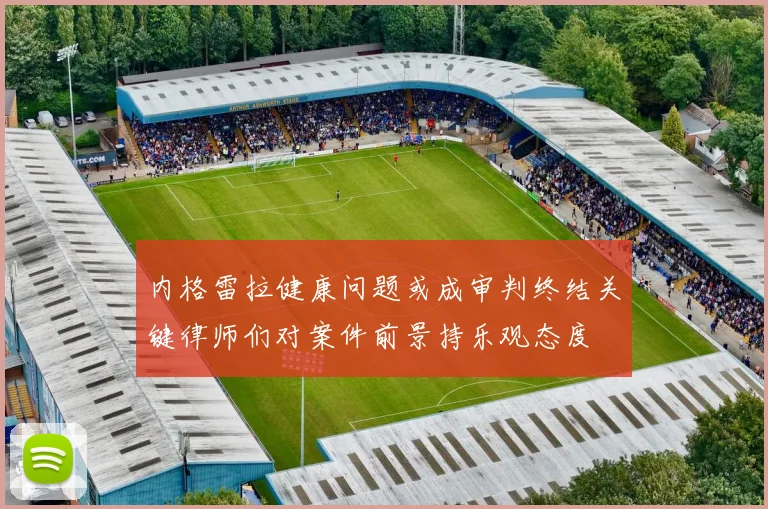 内格雷拉健康问题或成审判终结关键律师们对案件前景持乐观态度