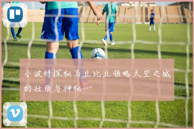 小波特探秘马丘比丘领略天空之城的壮丽与神秘