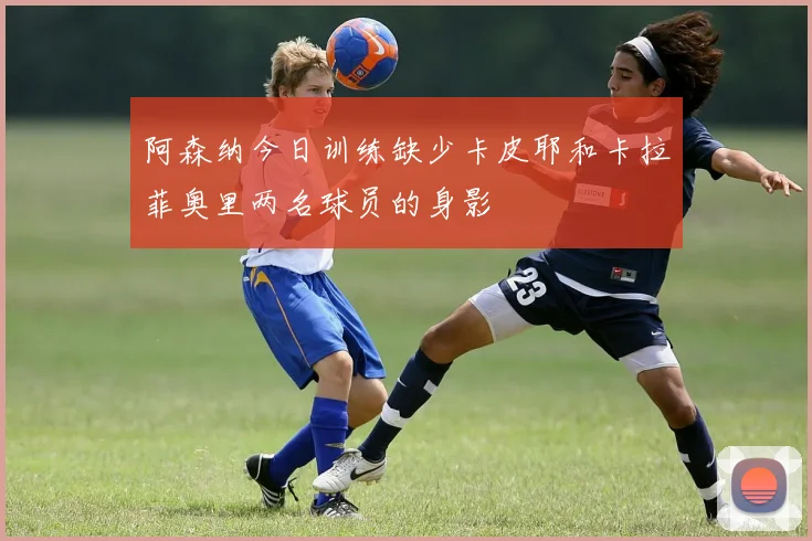 阿森纳今日训练缺少卡皮耶和卡拉菲奥里两名球员的身影
