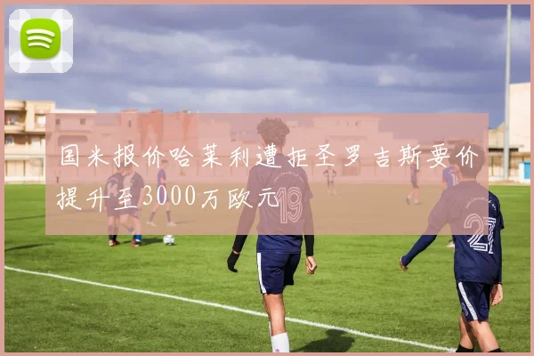 国米报价哈莱利遭拒圣罗吉斯要价提升至3000万欧元