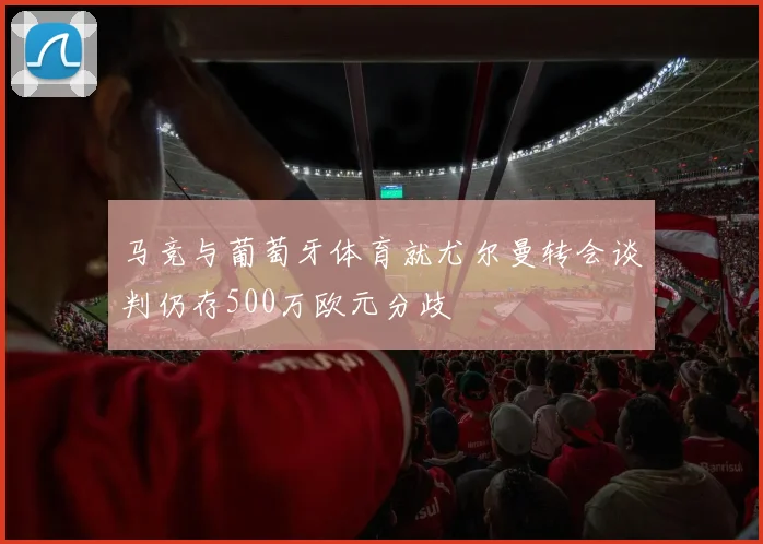 马竞与葡萄牙体育就尤尔曼转会谈判仍存500万欧元分歧