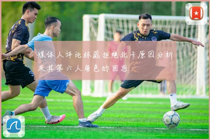 媒体人评论林葳拒绝北卡原因分析及其第六人角色的困惑