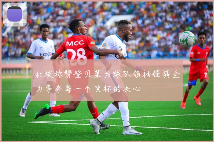 杜埃称赞登贝莱为球队领袖强调全力争夺每一个奖杯的决心