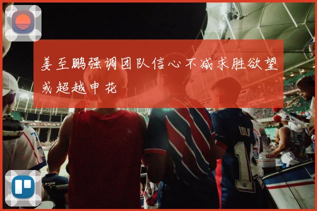 姜至鹏强调团队信心不减求胜欲望或超越申花